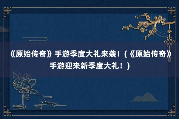 《原始传奇》手游季度大礼来袭！(《原始传奇》手游迎来新季度大礼！)